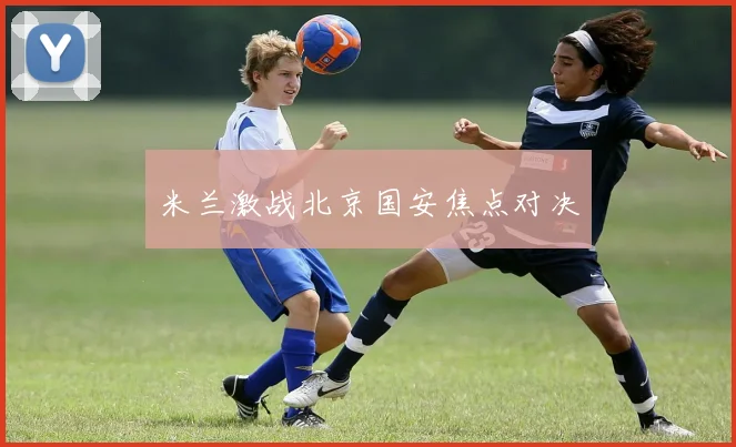 米兰激战北京国安焦点对决
