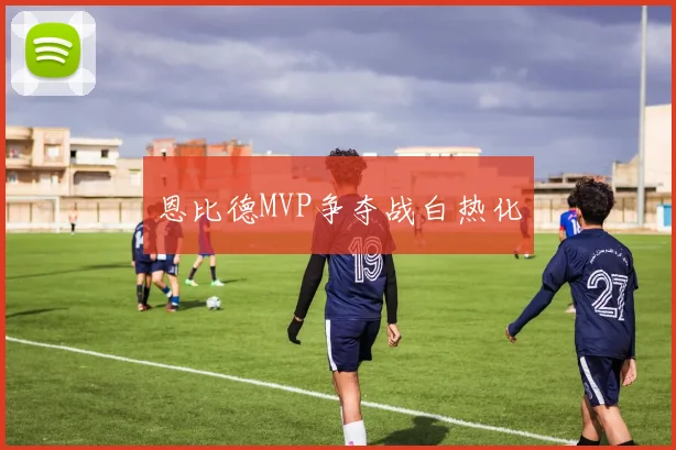 恩比德MVP争夺战白热化